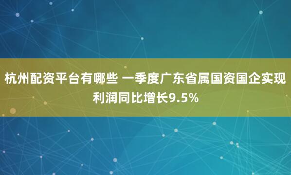杭州配资平台有哪些 一季度广东省属国资国企实现利润同比增长9.5%