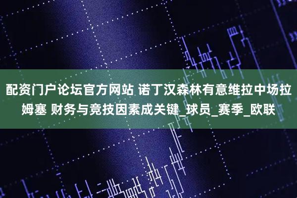 配资门户论坛官方网站 诺丁汉森林有意维拉中场拉姆塞 财务与竞技因素成关键_球员_赛季_欧联