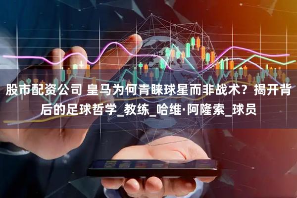 股市配资公司 皇马为何青睐球星而非战术？揭开背后的足球哲学_教练_哈维·阿隆索_球员