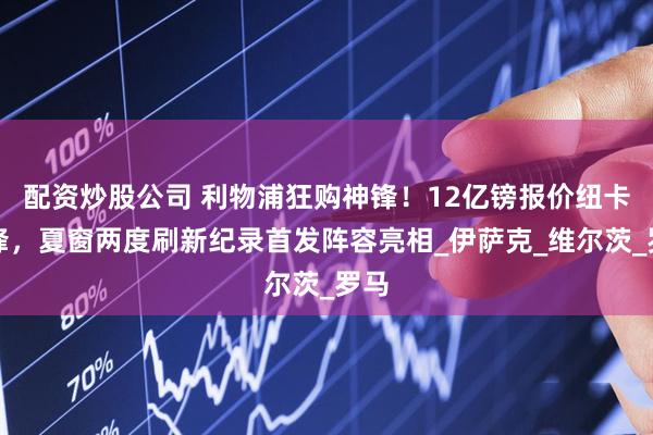 配资炒股公司 利物浦狂购神锋！12亿镑报价纽卡前锋，夏窗两度刷新纪录首发阵容亮相_伊萨克_维尔茨_罗马
