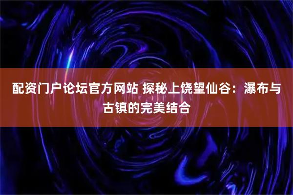 配资门户论坛官方网站 探秘上饶望仙谷：瀑布与古镇的完美结合