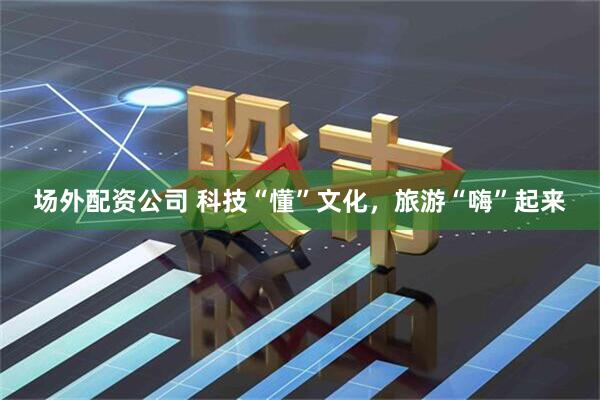 场外配资公司 科技“懂”文化，旅游“嗨”起来