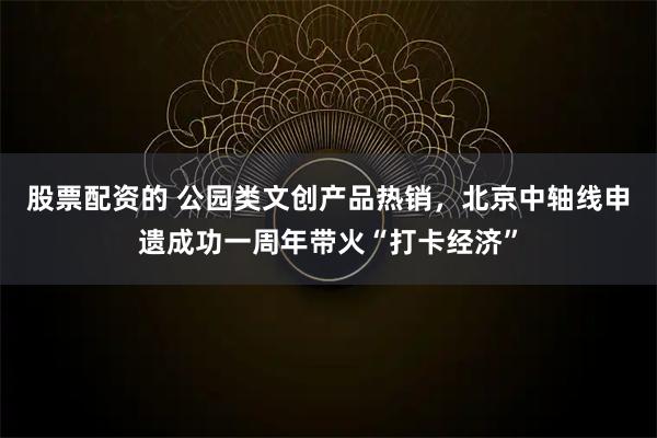 股票配资的 公园类文创产品热销，北京中轴线申遗成功一周年带火“打卡经济”