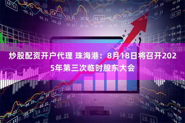 炒股配资开户代理 珠海港：8月18日将召开2025年第三次临时股东大会