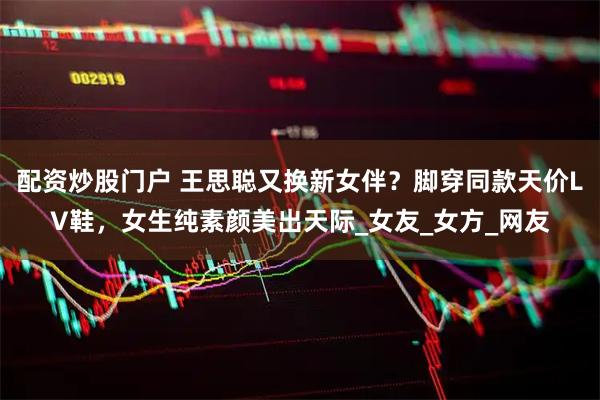 配资炒股门户 王思聪又换新女伴？脚穿同款天价LV鞋，女生纯素颜美出天际_女友_女方_网友