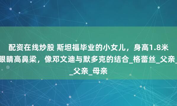 配资在线炒股 斯坦福毕业的小女儿，身高1.8米，大眼睛高鼻梁，像邓文迪与默多克的结合_格蕾丝_父亲_母亲