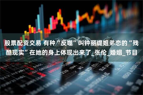 股票配资交易 有种“反噬”叫钟丽缇姐弟恋的“残酷现实”在她的身上体现出来了_张伦_婚姻_节目