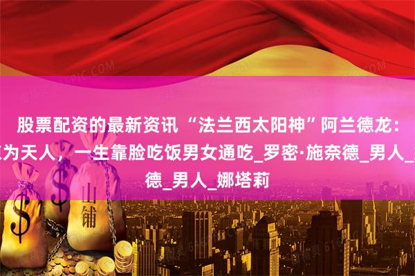 股票配资的最新资讯 “法兰西太阳神”阿兰德龙：帅得惊为天人，一生靠脸吃饭男女通吃_罗密·施奈德_男人_娜塔莉