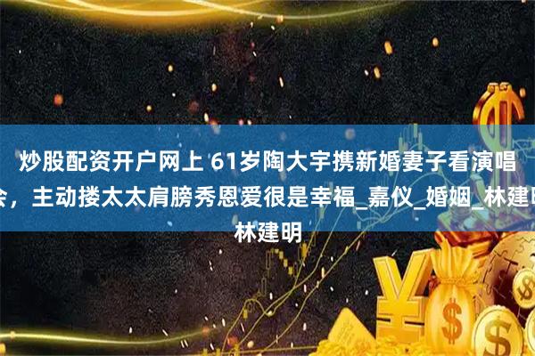 炒股配资开户网上 61岁陶大宇携新婚妻子看演唱会，主动搂太太肩膀秀恩爱很是幸福_嘉仪_婚姻_林建明