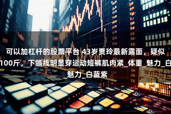 可以加杠杆的股票平台 43岁贾玲最新露面，疑似瘦到100斤，下颌线明显穿运动短裤肌肉紧_体重_魅力_白蓝紫