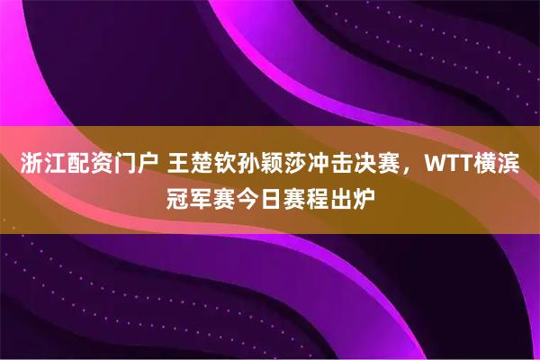 浙江配资门户 王楚钦孙颖莎冲击决赛，WTT横滨冠军赛今日赛程出炉