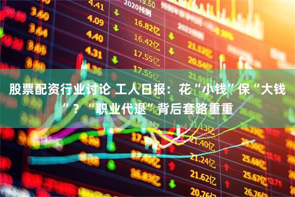 股票配资行业讨论 工人日报：花“小钱”保“大钱”？“职业代退”背后套路重重