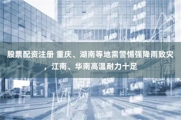股票配资注册 重庆、湖南等地需警惕强降雨致灾，江南、华南高温耐力十足