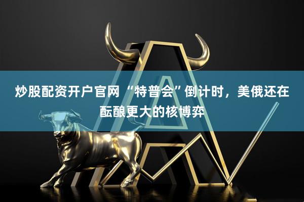 炒股配资开户官网 “特普会”倒计时，美俄还在酝酿更大的核博弈