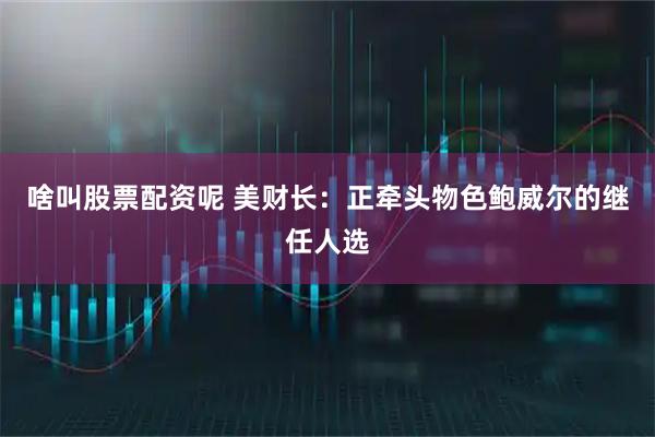 啥叫股票配资呢 美财长：正牵头物色鲍威尔的继任人选