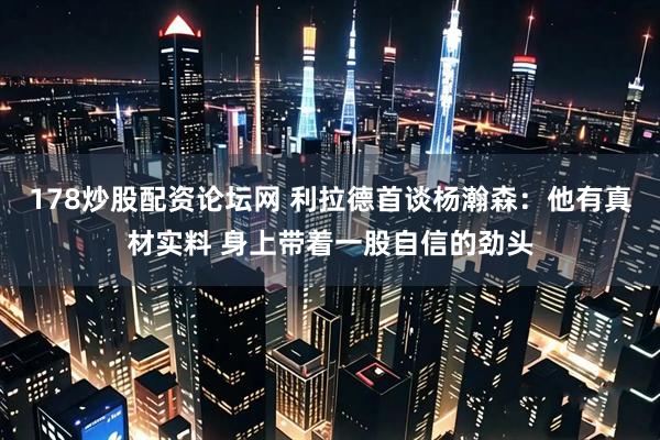 178炒股配资论坛网 利拉德首谈杨瀚森：他有真材实料 身上带着一股自信的劲头