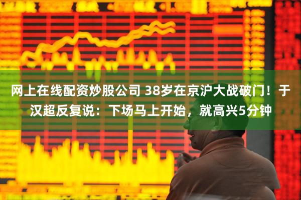 网上在线配资炒股公司 38岁在京沪大战破门！于汉超反复说：下场马上开始，就高兴5分钟