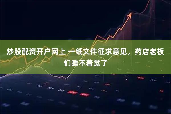 炒股配资开户网上 一纸文件征求意见，药店老板们睡不着觉了