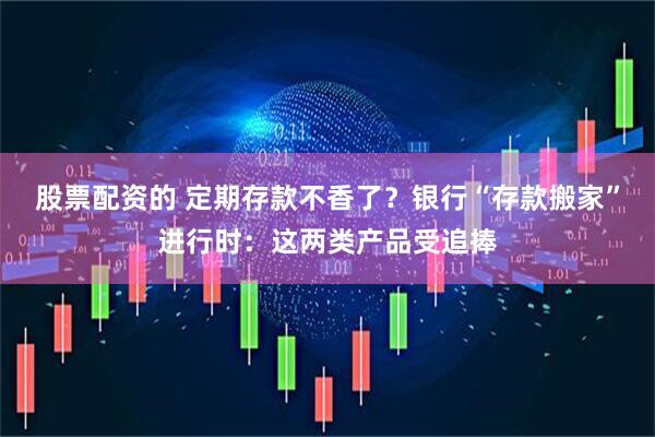 股票配资的 定期存款不香了？银行“存款搬家”进行时：这两类产品受追捧