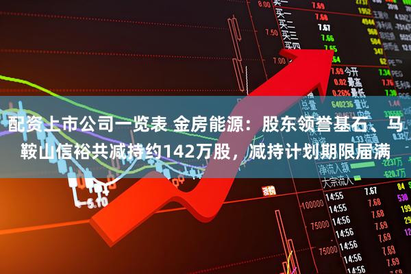 配资上市公司一览表 金房能源：股东领誉基石、马鞍山信裕共减持约142万股，减持计划期限届满
