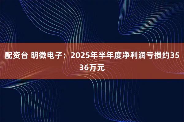 配资台 明微电子：2025年半年度净利润亏损约3536万元