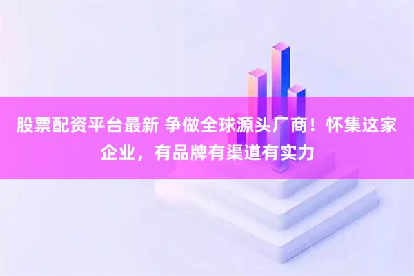 股票配资平台最新 争做全球源头厂商！怀集这家企业，有品牌有渠道有实力