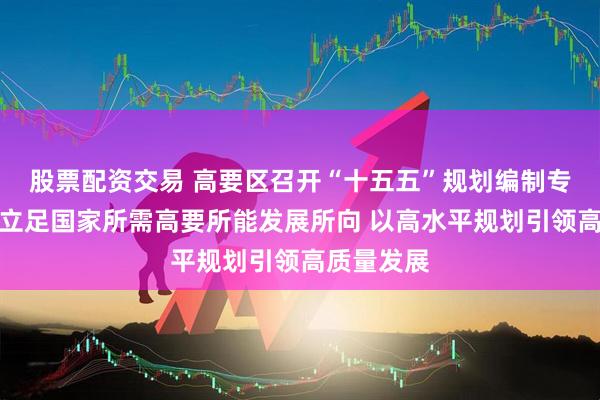 股票配资交易 高要区召开“十五五”规划编制专题会议：立足国家所需高要所能发展所向 以高水平规划引领高质量发展
