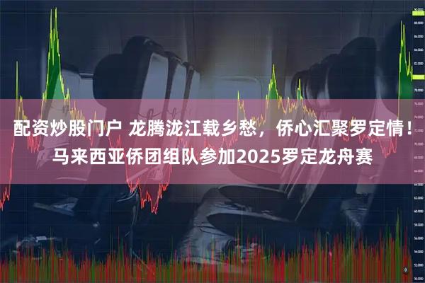 配资炒股门户 龙腾泷江载乡愁，侨心汇聚罗定情！马来西亚侨团组队参加2025罗定龙舟赛