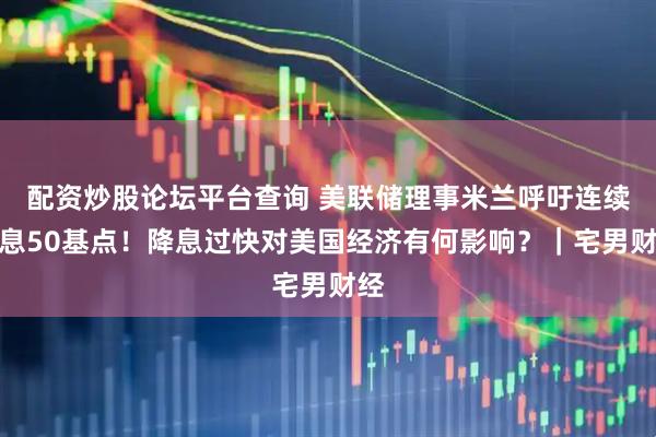 配资炒股论坛平台查询 美联储理事米兰呼吁连续降息50基点！降息过快对美国经济有何影响？｜宅男财经