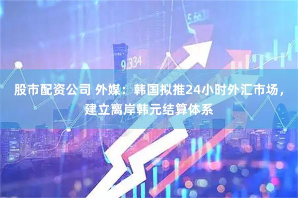 股市配资公司 外媒：韩国拟推24小时外汇市场，建立离岸韩元结算体系