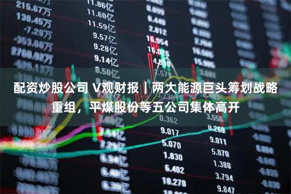 配资炒股公司 V观财报｜两大能源巨头筹划战略重组，平煤股份等五公司集体高开