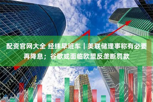 配资官网大全 经纬早班车｜美联储理事称有必要再降息；谷歌或面临欧盟反垄断罚款