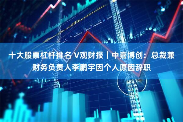 十大股票杠杆排名 V观财报｜中嘉博创：总裁兼财务负责人李鹏宇因个人原因辞职