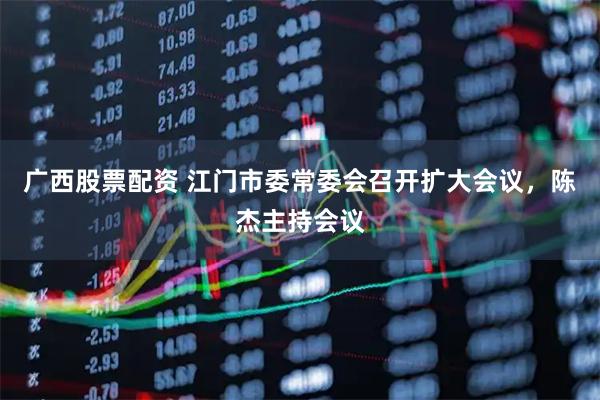 广西股票配资 江门市委常委会召开扩大会议，陈杰主持会议