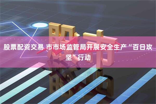 股票配资交易 市市场监管局开展安全生产“百日攻坚”行动