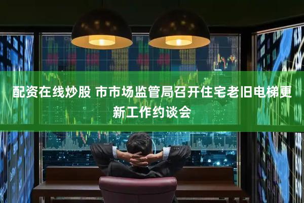 配资在线炒股 市市场监管局召开住宅老旧电梯更新工作约谈会