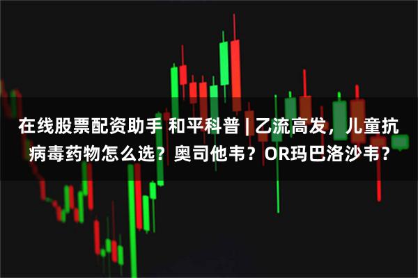 在线股票配资助手 和平科普 | 乙流高发，儿童抗病毒药物怎么选？奥司他韦？OR玛巴洛沙韦？