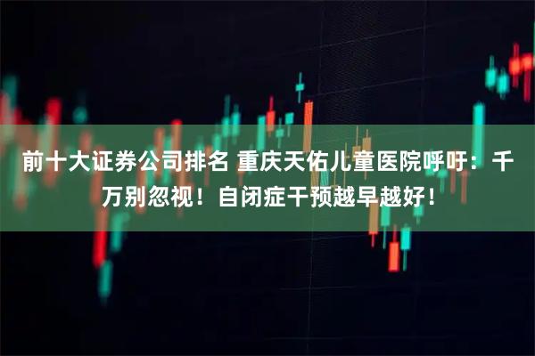 前十大证券公司排名 重庆天佑儿童医院呼吁：千万别忽视！自闭症干预越早越好！