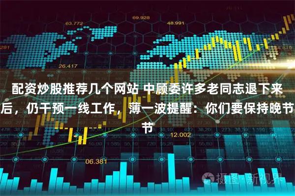 配资炒股推荐几个网站 中顾委许多老同志退下来后，仍干预一线工作，薄一波提醒：你们要保持晚节