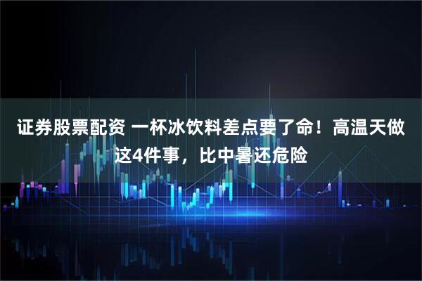 证券股票配资 一杯冰饮料差点要了命！高温天做这4件事，比中暑还危险
