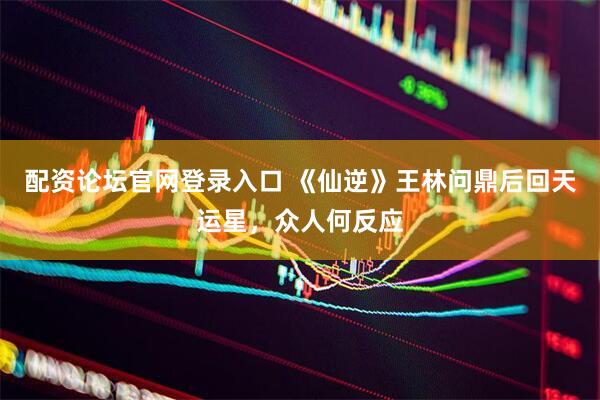 配资论坛官网登录入口 《仙逆》王林问鼎后回天运星，众人何反应