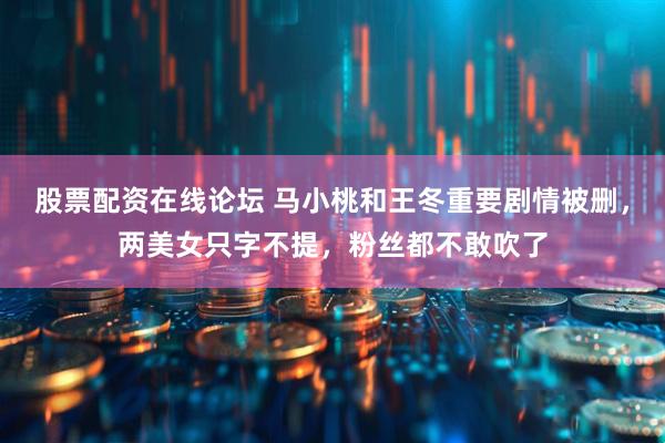 股票配资在线论坛 马小桃和王冬重要剧情被删，两美女只字不提，粉丝都不敢吹了