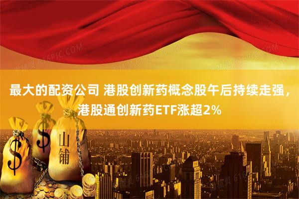 最大的配资公司 港股创新药概念股午后持续走强，港股通创新药ETF涨超2%