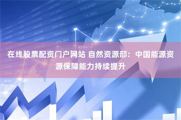 在线股票配资门户网站 自然资源部：中国能源资源保障能力持续提升