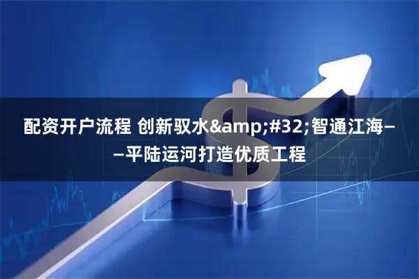 配资开户流程 创新驭水 智通江海——平陆运河打造优质工程